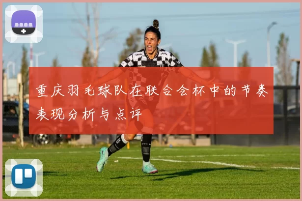 重庆羽毛球队在联合会杯中的节奏表现分析与点评