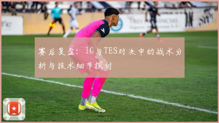 赛后复盘：IG与TES对决中的战术分析与技术细节探讨
