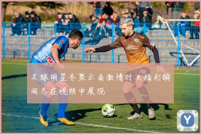 足球明星齐聚云南激情对决精彩瞬间尽在视频中展现