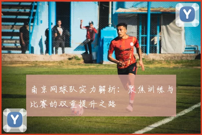 南京网球队实力解析：聚焦训练与比赛的双重提升之路