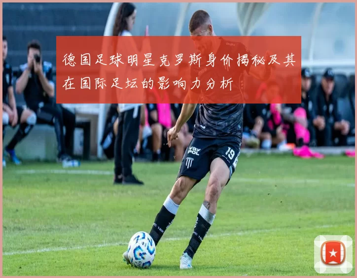 德国足球明星克罗斯身价揭秘及其在国际足坛的影响力分析