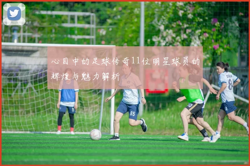 心目中的足球传奇11位明星球员的辉煌与魅力解析