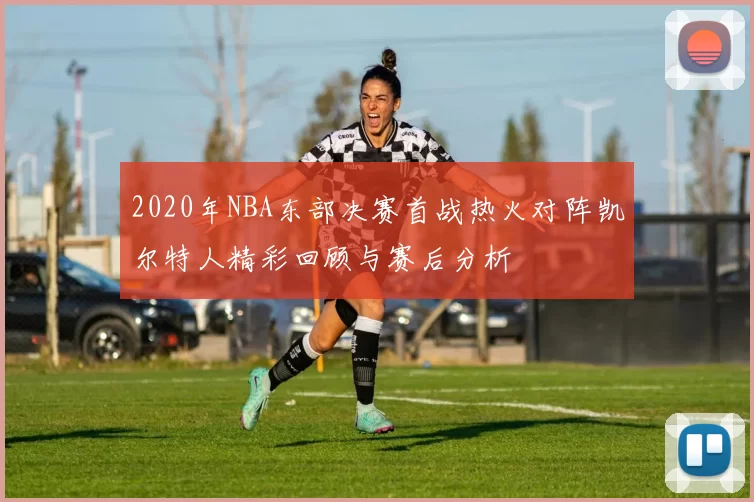 2020年NBA东部决赛首战热火对阵凯尔特人精彩回顾与赛后分析