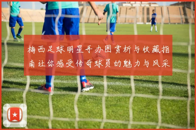 梅西足球明星手办图赏析与收藏指南让你感受传奇球员的魅力与风采