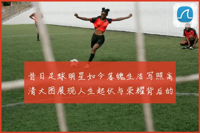 昔日足球明星如今落魄生活写照高清大图展现人生起伏与荣耀背后的故事