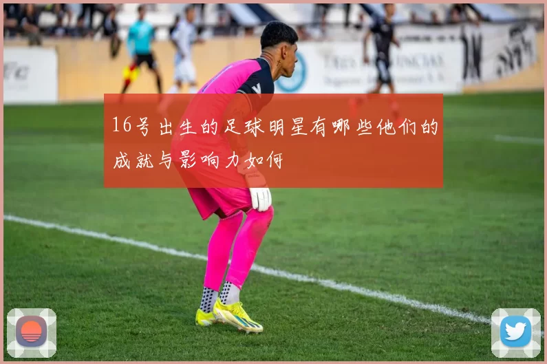 16号出生的足球明星有哪些他们的成就与影响力如何