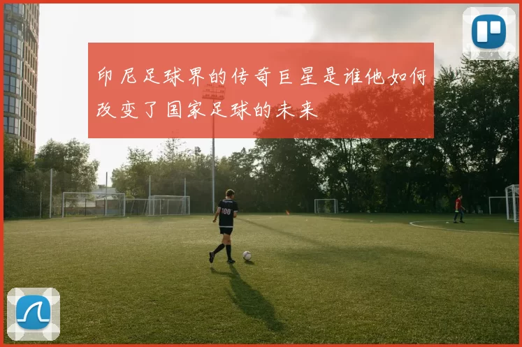 印尼足球界的传奇巨星是谁他如何改变了国家足球的未来