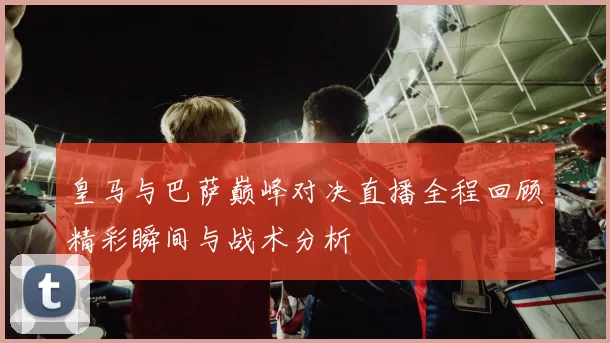 皇马与巴萨巅峰对决直播全程回顾精彩瞬间与战术分析