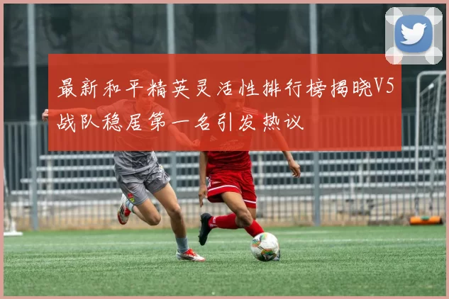 最新和平精英灵活性排行榜揭晓V5战队稳居第一名引发热议