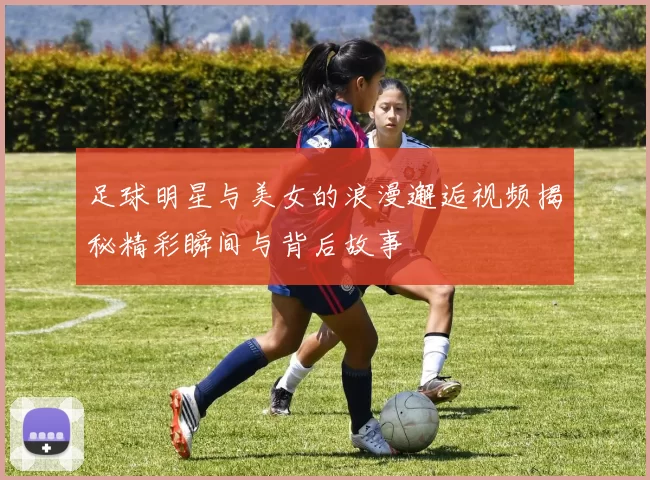 足球明星与美女的浪漫邂逅视频揭秘精彩瞬间与背后故事