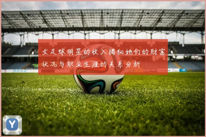 女足球明星的收入揭秘她们的财富状况与职业生涯的关系分析