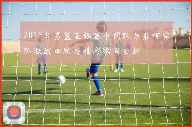 2015年男篮亚锦赛中国队与菲律宾队激战回顾与精彩瞬间分析