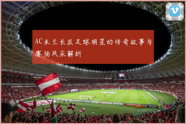 AC米兰长发足球明星的传奇故事与赛场风采解析