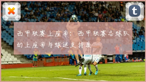 西甲联赛上座率：西甲联赛各球队的上座率与球迷支持度
