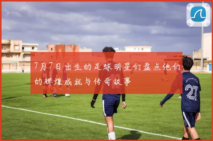 7月7日出生的足球明星们盘点他们的辉煌成就与传奇故事
