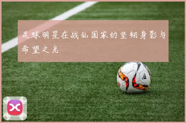足球明星在战乱国家的坚韧身影与希望之光