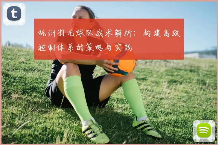 杭州羽毛球队战术解析：构建高效控制体系的策略与实践