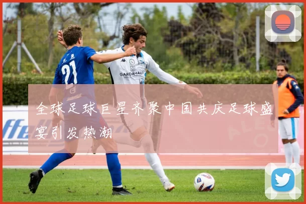 全球足球巨星齐聚中国共庆足球盛宴引发热潮