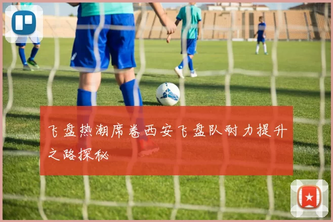 飞盘热潮席卷西安飞盘队耐力提升之路探秘