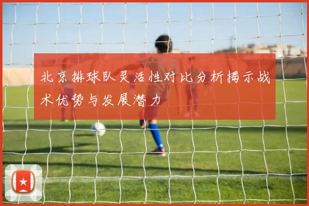 北京排球队灵活性对比分析揭示战术优势与发展潜力