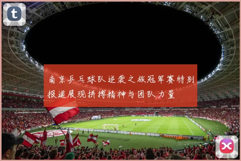 南京乒乓球队逆袭之旅冠军赛特别报道展现拼搏精神与团队力量