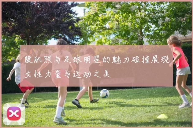 腹肌照与足球明星的魅力碰撞展现女性力量与运动之美