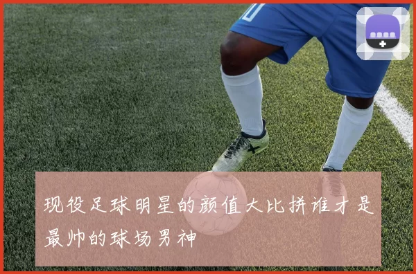 现役足球明星的颜值大比拼谁才是最帅的球场男神