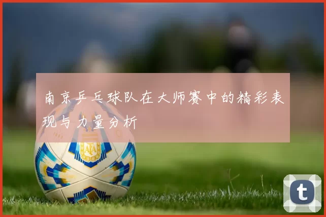 南京乒乓球队在大师赛中的精彩表现与力量分析