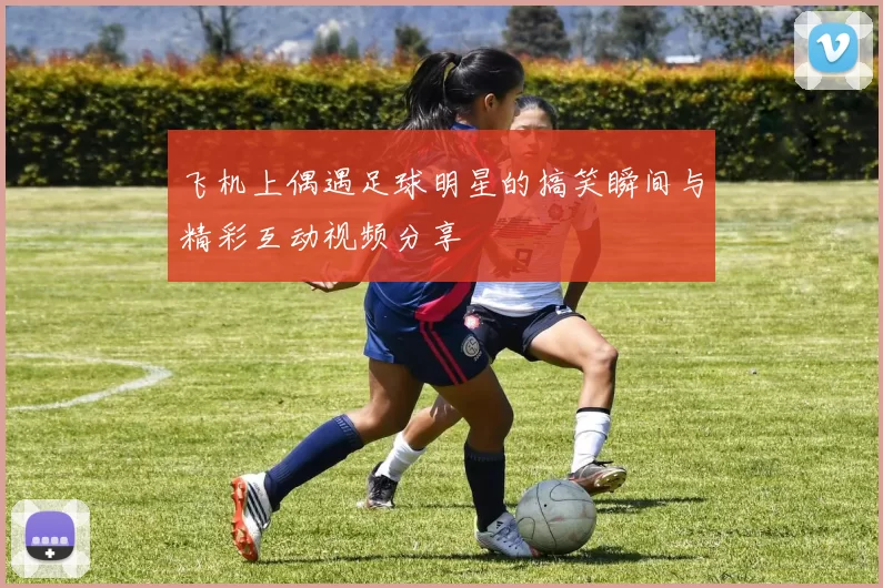 飞机上偶遇足球明星的搞笑瞬间与精彩互动视频分享